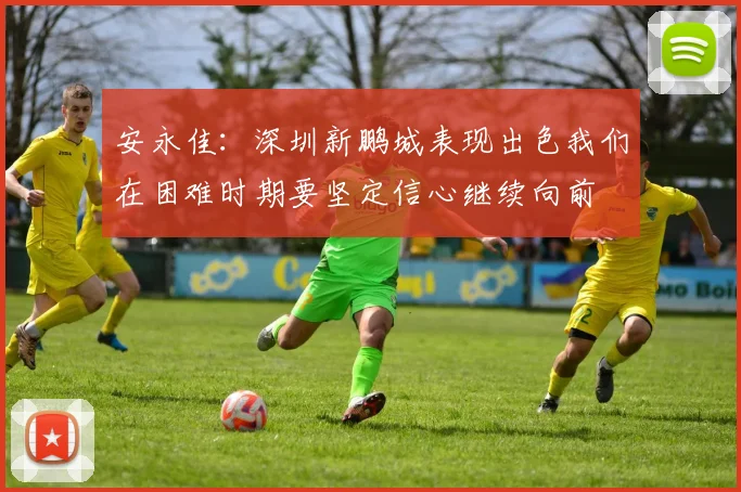 安永佳：深圳新鹏城表现出色我们在困难时期要坚定信心继续向前