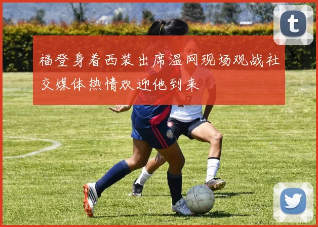 福登身着西装出席温网现场观战社交媒体热情欢迎他到来
