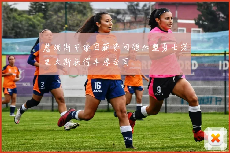 詹姆斯可能因薪资问题加盟勇士若里夫斯获得丰厚合同
