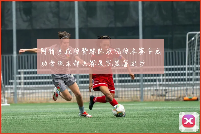阿特金森称赞球队表现称本赛季成功晋级东部决赛展现显著进步