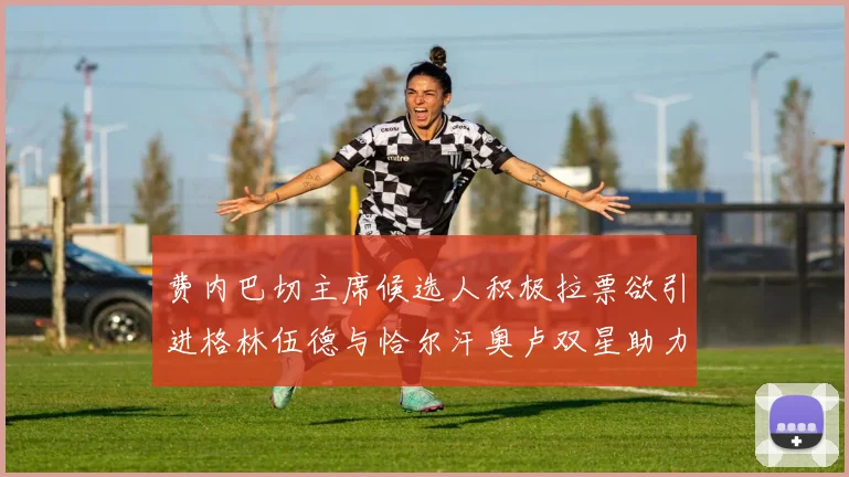费内巴切主席候选人积极拉票欲引进格林伍德与恰尔汗奥卢双星助力球队