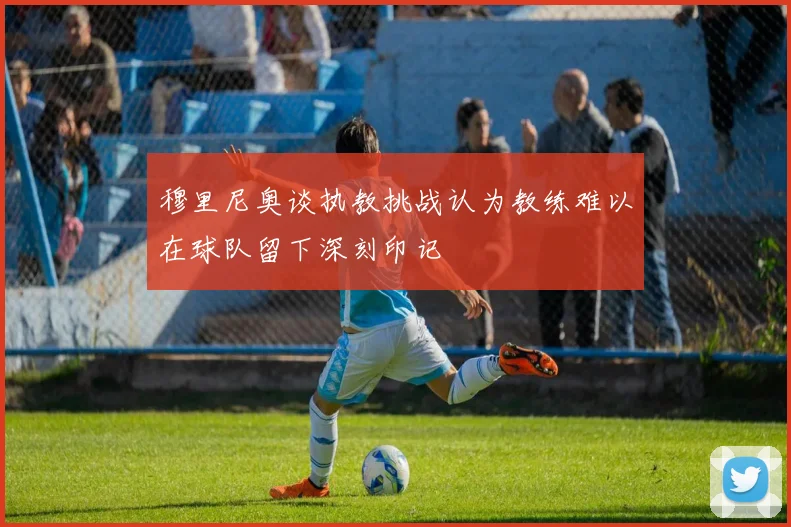 穆里尼奥谈执教挑战认为教练难以在球队留下深刻印记