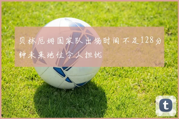 贝林厄姆国家队出场时间不足128分钟未来地位令人担忧