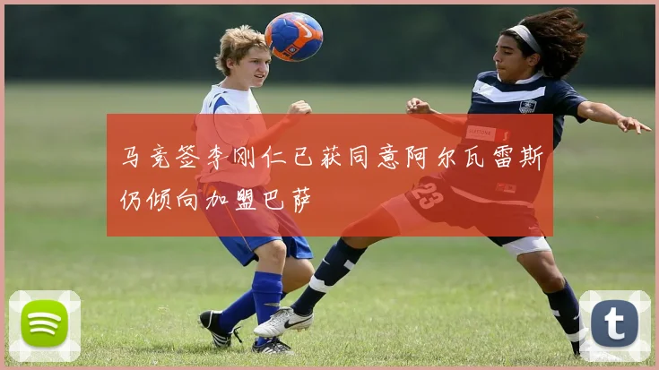 马竞签李刚仁已获同意阿尔瓦雷斯仍倾向加盟巴萨