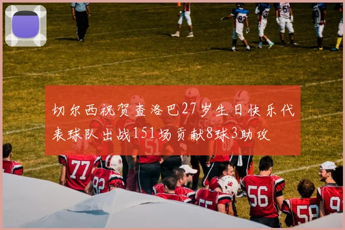 切尔西祝贺查洛巴27岁生日快乐代表球队出战151场贡献8球3助攻