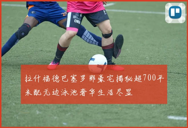 拉什福德巴塞罗那豪宅揭秘超700平米配无边泳池奢华生活尽显