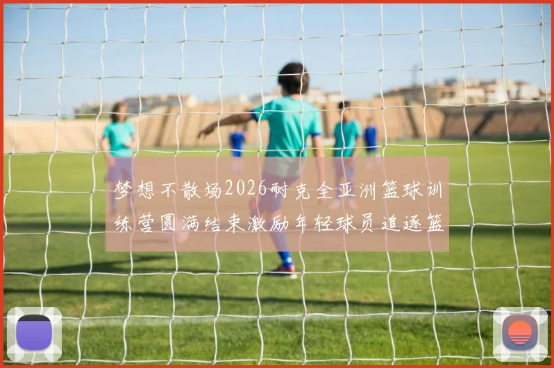 梦想不散场2026耐克全亚洲篮球训练营圆满结束激励年轻球员追逐篮球梦想