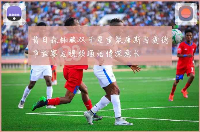 昔日森林狼双子星重聚唐斯与爱德华兹赛后视频通话情深意长