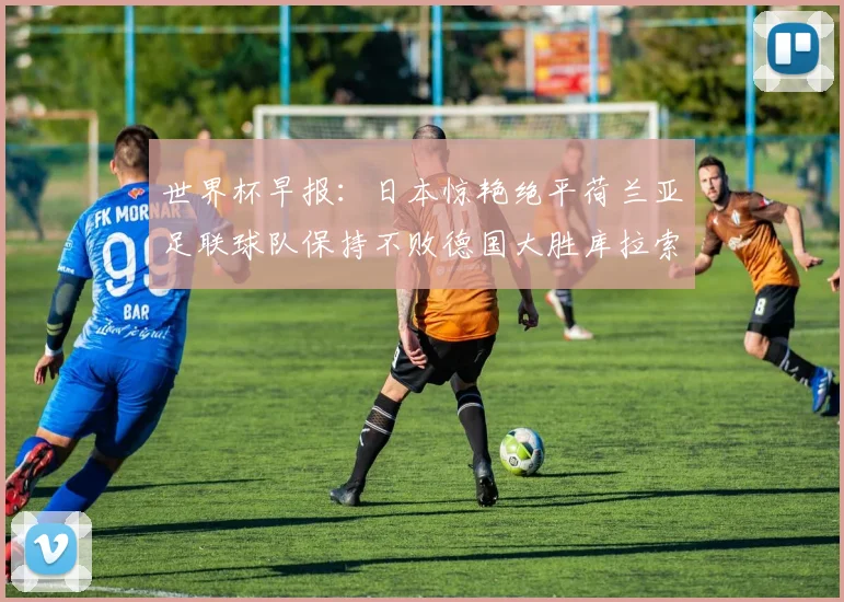 世界杯早报：日本惊艳绝平荷兰亚足联球队保持不败德国大胜库拉索