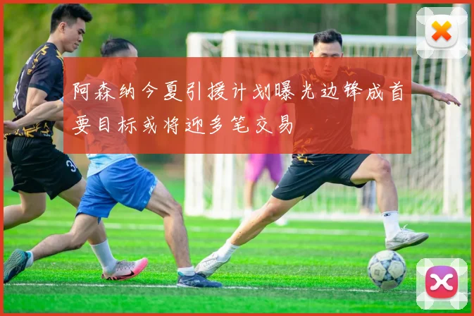 阿森纳今夏引援计划曝光边锋成首要目标或将迎多笔交易